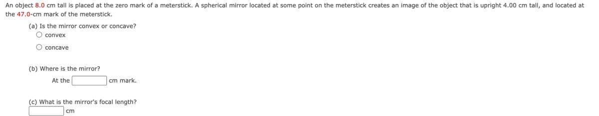 An object 8.0 cm tall is placed at the zero mark of a meterstick. A spherical mirror located at some point on the meterstick creates an image of the object that is upright 4.00 cm tall, and located at
the 47.0-cm mark of the meterstick.
(a) Is the mirror convex or concave?
convex
concave
(b) Where is the mirror?
At the
cm mark.
(c) What is the mirror's focal length?
cm