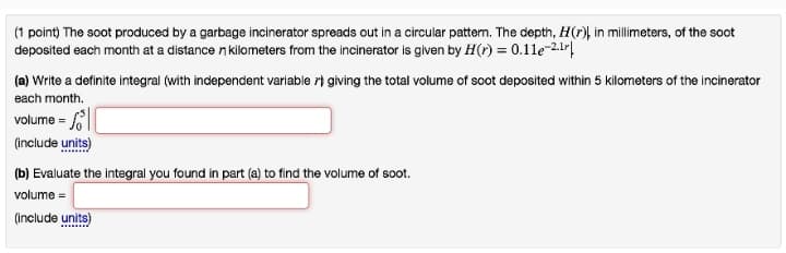 (1 point) The soot produced by a garbage incinerator spreads out in a circular pattern. The depth, H(r) in millimeters, of the soot
deposited each month at a distancen kilometers from the incinerator is given by H(r) = 0.11e-2¹r|
(a) Write a definite integral (with independent variable giving the total volume of soot deposited within 5 kilometers of the incinerator
each month.
volume =
(include units)
(b) Evaluate the integral you found in part (a) to find the volume of soot.
volume =
(include units)