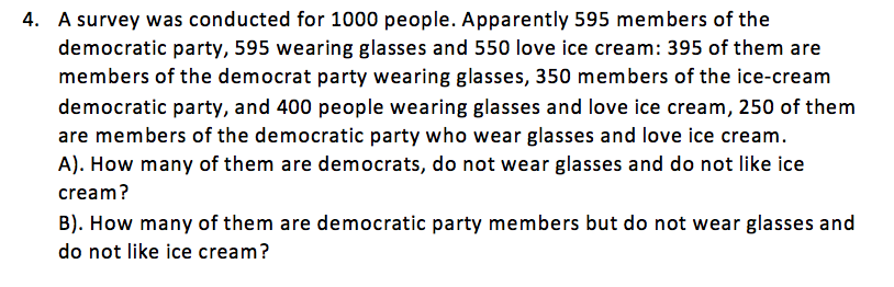 4. A survey was conducted for 1000 people. Apparently 595 members of the
democratic party, 595 wearing glasses and 550 love ice cream: 395 of them are
members of the democrat party wearing glasses, 350 members of the ice-cream
democratic party, and 400 people wearing glasses and love ice cream, 250 of them
are members of the democratic party who wear glasses and love ice cream.
A). How many of them are democrats, do not wear glasses and do not like ice
cream?
B). How many of them are democratic party members but do not wear glasses and
do not like ice cream?