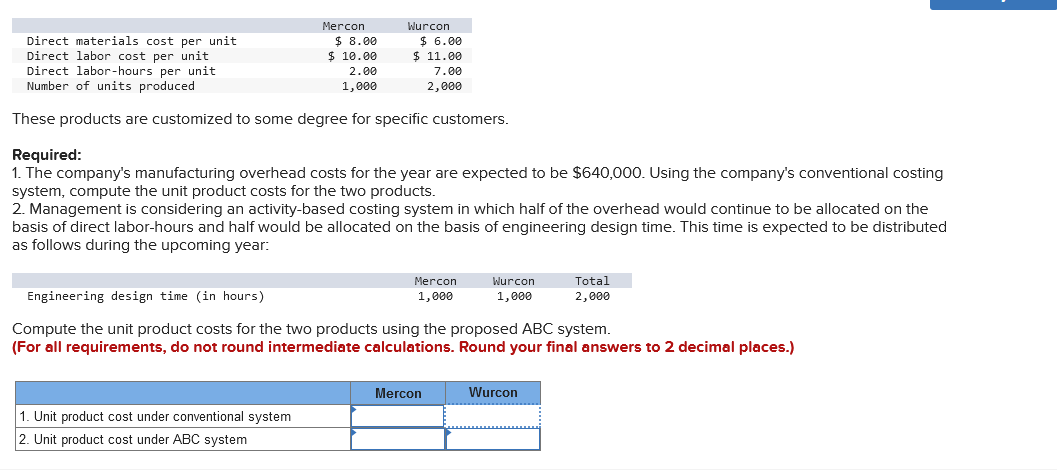 Mercon
Direct materials cost per unit
Direct labor cost per unit
Direct labor-hours per unit
Number of units produced
These products are customized to some degree for specific customers.
Wurcon
8.00
$ 10.00
2.00
1,000
1. Unit product cost under conventional system
2. Unit product cost under ABC system
$6.00
$ 11.00
Required:
1. The company's manufacturing overhead costs for the year are expected to be $640,000. Using the company's conventional costing
system, compute the unit product costs for the two products.
2. Management is considering an activity-based costing system in which half of the overhead would continue to be allocated on the
basis of direct labor-hours and half would be allocated on the basis of engineering design time. This time is expected to be distributed
as follows during the upcoming year:
7.00
2,000
Mercon
1,000
Mercon
Wurcon
1,000
Engineering design time (in hours)
Compute the unit product costs for the two products using the proposed ABC system.
(For all requirements, do not round intermediate calculations. Round your final answers to 2 decimal places.)
Total
2,000
Wurcon