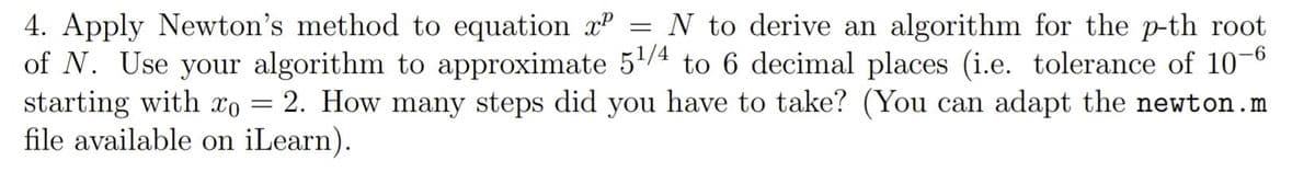 4. Apply Newton's method to equation = N to derive an algorithm for the p-th root
xº
of N. Use your algorithm to approximate 5¹/4 to 6 decimal places (i.e. tolerance of 10-6
starting with xo 2. How many steps did you have to take? (You can adapt the newton.m
file available on iLearn).
-