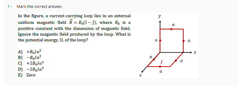 1- Mark the correct answer.
In the figure, a current-carrying loop lies in an external
uniform magnetic field B = Bo(î-ĵ), where Bo is a
positive constant with the dimension of magnetic field.
Ignore the magnetic field produced by the loop. What is
the potential energy, U, of the loop?
A) +Bola²
B) -Bola²
C) +2Bola²
D) -2Bola²
E) Zero
a
7
N
y
a
a
a
a
a
X