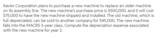 Xavier Corporation plans to purchase a new machine to replace an older machine
on its assembly line. The new machine's purchase price is $500,000, and it will cost
$75,000 to have the new machine shipped and installed. The old machine, which is
full depreciated, can be sold to another company for $45,000. The new machine
falls into the MACRS 5-year class. Compute the depreciation expense associated
with the new machine for year 3.