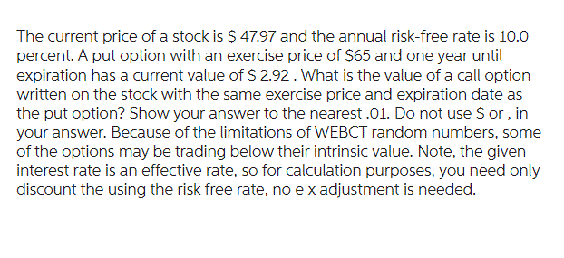 The current price of a stock is $ 47.97 and the annual risk-free rate is 10.0
percent. A put option with an exercise price of $65 and one year until
expiration has a current value of $ 2.92. What is the value of a call option
written on the stock with the same exercise price and expiration date as
the put option? Show your answer to the nearest .01. Do not use $ or, in
your answer. Because of the limitations of WEBCT random numbers, some
of the options may be trading below their intrinsic value. Note, the given
interest rate is an effective rate, so for calculation purposes, you need only
discount the using the risk free rate, no e x adjustment is needed.