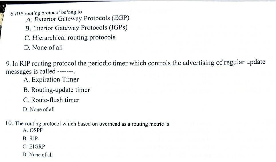 8.RIP routing protocol belong to
A. Exterior Gateway Protocols (EGP)
B. Interior Gateway Protocols (IGPS)
C. Hierarchical routing protocols
D. None of all
9. In RIP routing protocol the periodic timer which controls the advertising of regular update
messages is called -------.
A. Expiration Timer
B. Routing-update timer
C. Route-flush timer
D. None of all
10. The routing protocol which based on overhead as a routing metric is
A. OSPF
B. RIP
C. EIGRP
D. None of all
