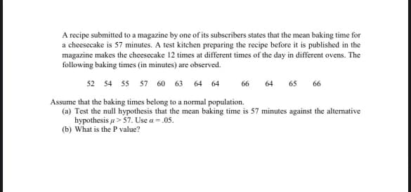 A recipe submitted to a magazine by one of its subscribers states that the mean baking time for
a cheesecake is 57 minutes. A test kitchen preparing the recipe before it is published in the
magazine makes the cheesecake 12 times at different times of the day in different ovens. The
following baking times (in minutes) are observed.
52 54 55 57 60 63 64 64
66
64 65 66
Assume that the baking times belong to a normal population.
(a) Test the null hypothesis that the mean baking time is 57 minutes against the alternative
hypothesis
57. Use a=.05.
(b) What is the P value?