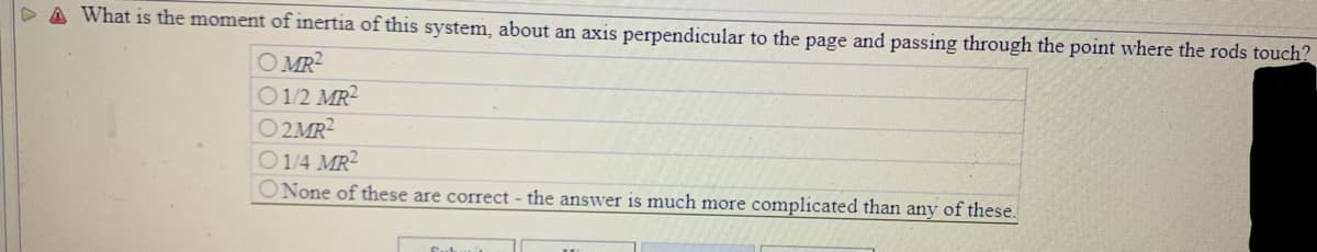 D A What is the moment of inertia of this system, about an axis perpendicular to the page and passing through the point where the rods touch?
O MR2
O1/2 MR2
O2MR2
O14 MR2
ONone of these are correct - the answer is much more complicated than any of these.
