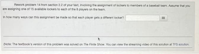 Rework problem 14 from section 2.2 of your text, involving the assignment of lockers to members of a baseball team. Assume that you
are assigning one of 15 available lockers to each of the 8 players on the team.
In how many ways can this assignment be made so that each player gets a different locker?
(Note: The textbook's version of this problem was solved on The Finite Show. You can view the streaming video of this solution at TFS solution.