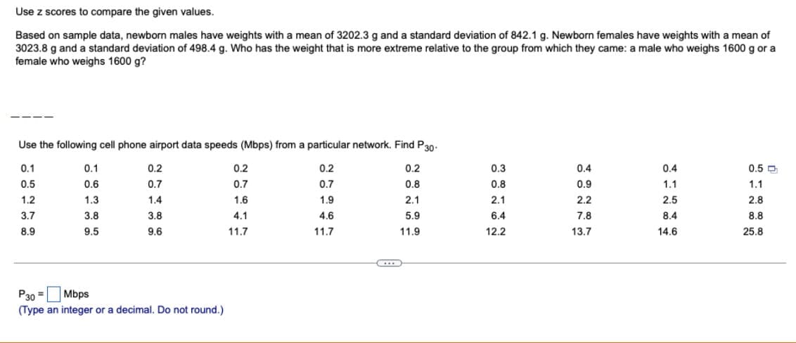 Use z scores to compare the given values.
Based on sample data, newborn males have weights with a mean of 3202.3 g and a standard deviation of 842.1 g. Newborn females have weights with a mean of
3023.8 g and a standard deviation of 498.4 g. Who has the weight that is more extreme relative to the group from which they came: a male who weighs 1600 g or a
female who weighs 1600 g?
Use the following cell phone airport data speeds (Mbps) from a particular network. Find P 30-
0.1
0.2
0.5
0.7
1.2
1.9
3.7
4.6
8.9
11.7
0.1
0.6
1.3
3.8
9.5
0.2
0.7
1.4
3.8
9.6
P30 =
Mbps
(Type an integer or a decimal. Do not round.)
0.2
0.7
1.6
4.1
11.7
0.2
0.8
2.1
5.9
11.9
0.3
0.8
2.1
6.4
12.2
0.4
0.9
2.2
7.8
13.7
0.4
1.1
2.5
8.4
14.6
0.5
1.1
2.8
8.8
25.8