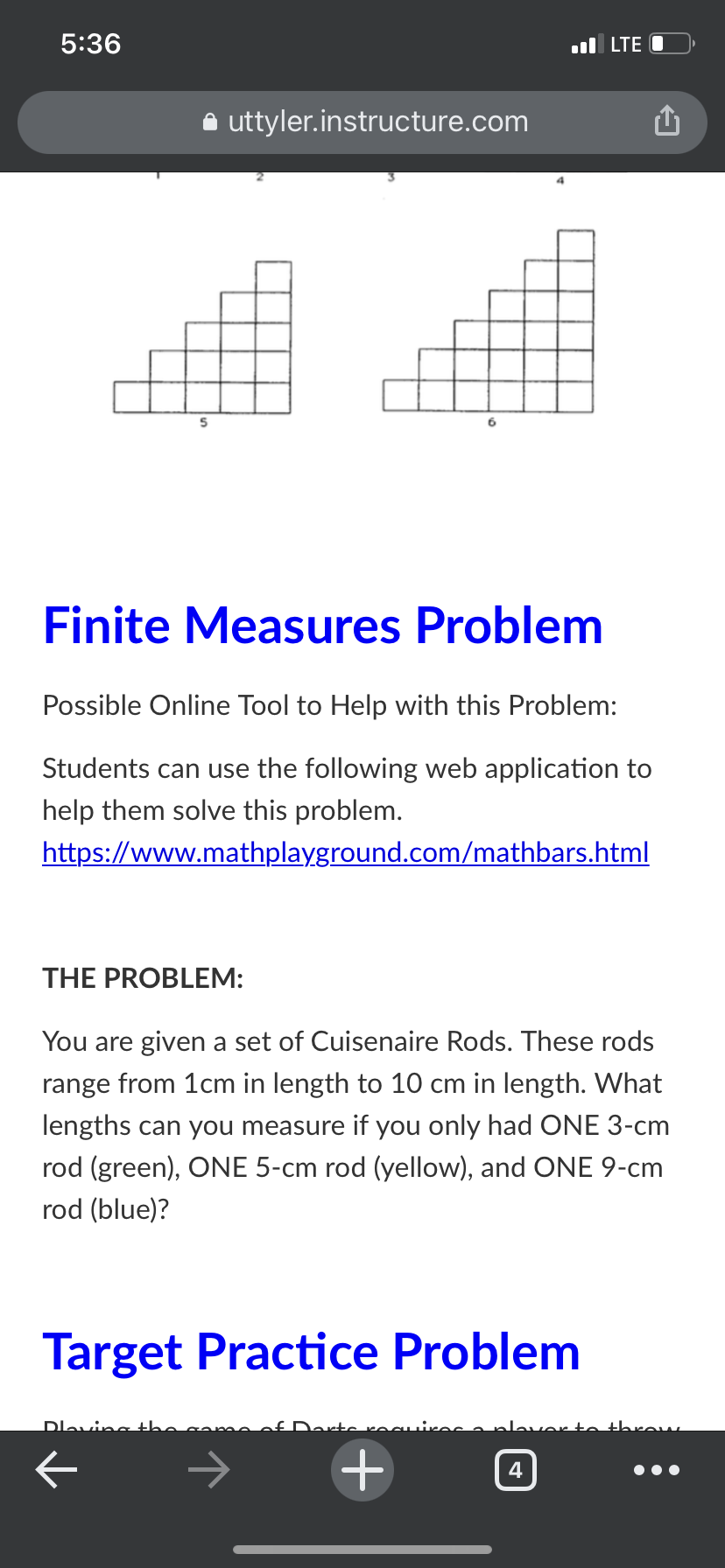 5:36
ul LTE O
uttyler.instructure.com
6
Finite Measures Problem
Possible Online Tool to Help with this Problem:
Students can use the following web application to
help them solve this problem.
https://www.mathplayground.com/mathbars.html
THE PROBLEM:
You are given a set of Cuisenaire Rods. These rods
range from 1cm in length to 10 cm in length. What
lengths can you measure if you only had ONE 3-cm
rod (green), ONE 5-cm rod (yellow), and ONE 9-cm
rod (blue)?
Target Practice Problem
Dlaving th
to th
4
