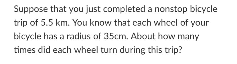 Suppose that you just completed a nonstop bicycle
trip of 5.5 km. You know that each wheel of your
bicycle has a radius of 35cm. About how many
times did each wheel turn during this trip?
