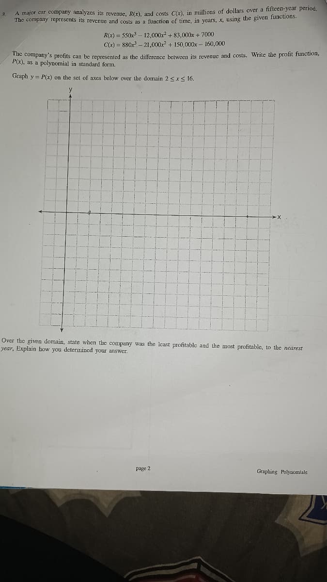 A major car company analyzcs its revenne Rír) and costs Cơ) in millions of dollars over a fifteen-year period.
The company represents its revenue and cosls a9 a function of time in vears, x, using the given funcuons.
3.
R(x) = 550x3 - 12,000x2 + 83,000x + 7000
C(x) = 880x - 21,000x? + 150,000x – 160,000
uc company's profits can be represented as the difference between its revenue and costs. Write the profit function,
P(x), as a polynomial in standard form.
Graph y = P(x) on the set of axes below over the domain 2<x< 16.
y
Over the given domain, state when the company was the least profitable and the most profitable, to the nearest
year, Explain how you determined your answer.
page 2
Graphing Polynomials
