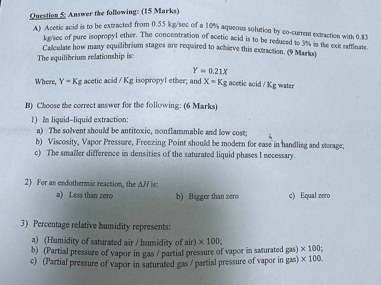 Question 5: Answer the following: (15 Marks)
A) Acetic acid is to be extracted from 0.55 kg/sec of a 10% aqueous solution by co-current extraction with 0.83
kg/sec of pure isopropyl ether. The concentration of acetic acid is to be reduced to 3% in the exit raffinate.
Calculate how many equilibrium stages are required to achieve this extraction. (9 Marks)
The equilibrium relationship is:
Y = 0.21X
Where, Y = Kg acetic acid/Kg isopropyl ether; and X = Kg acetic acid/Kg water
B) Choose the correct answer for the following: (6 Marks)
1) In liquid-liquid extraction:
a) The solvent should be antitoxic, nonflammable and low cost;
b) Viscosity, Vapor Pressure, Freezing Point should be modern for ease in handling and storage;
c) The smaller difference in densities of the saturated liquid phases I necessary.
2) For an endothermic reaction, the AH is:
a) Less than zero
b) Bigger than zero
c) Equal zero
3) Percentage relative humidity represents:
a) (Humidity of saturated air/humidity of air) x 100;
b) (Partial pressure of vapor in gas / partial pressure of vapor in saturated gas) × 100;
c) (Partial pressure of vapor in saturated gas / partial pressure of vapor in gas) × 100.