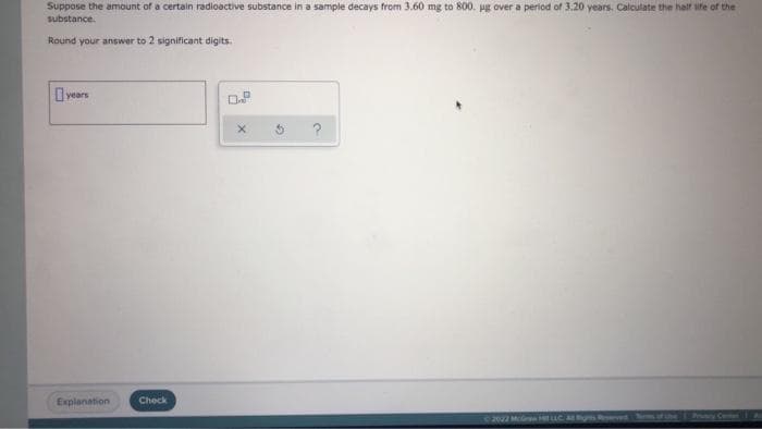 Suppose the amount of a certain radioactive substance in a sample decays from 3.60 mg to 800. ug over a period of 3.20 years. Calculate the half ife of the
substance.
Round your answer to 2 significant digits.
O years
Explanation
Check
2022 Mo HLLC s ved
