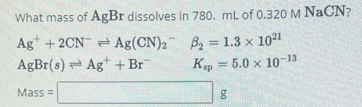 What mass of AgBr dissolves in 780. mL of 0.320 M NaCN?
Ag +2CN
AgBr(s) → Ag + Br
Ag(CN)2
82
8₂ = 1.3 × 1021
Kp = 5.0 × 10-13
Mass=
g