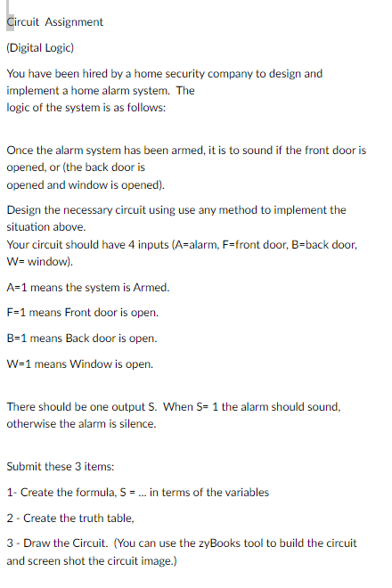 Circuit Assignment
(Digital Logic)
You have been hired by a home security company to design and
implement a home alarm system. The
logic of the system is as follows:
Once the alarm system has been armed, it is to sound if the front door is
opened, or (the back door is
opened and window is opened).
Design the necessary circuit using use any method to implement the
situation above.
Your circuit should have 4 inputs (A-alarm, F=front door, B-back door,
W= window).
A=1 means the system is Armed.
F-1 means Front door is open.
B-1 means Back door is open.
W=1 means Window is open.
There should be one output S. When S= 1 the alarm should sound,
otherwise the alarm is silence.
Submit these 3 items:
1- Create the formula, S = ... in terms of the variables
2 - Create the truth table,
3- Draw the Circuit. (You can use the zyBooks tool to build the circuit
and screen shot the circuit image.)