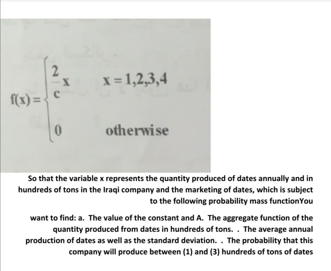 2
x = 1,2,3,4
f(x) =
otherwise
So that the variable x represents the quantity produced of dates annually and in
hundreds of tons in the Iraqi company and the marketing of dates, which is subject
to the following probability mass functionYou
want to find: a. The value of the constant and A. The aggregate function of the
quantity produced from dates in hundreds of tons. . The average annual
production of dates as well as the standard deviation. . The probability that this
company will produce between (1) and (3) hundreds of tons of dates
