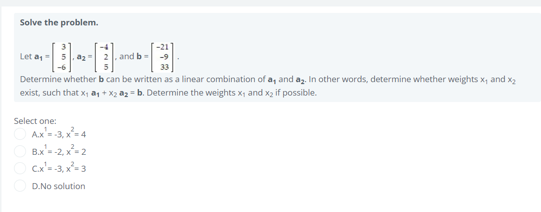 Solve the problem.
3
-4
-21
Let a1 =
5 , a2 =
and b =
-9
-6
33
Determine whether b can be written as a linear combination of a, and az. In other words, determine whether weights x, and X2
exist, such that x, a1 + X2 a2 = b. Determine the weights x, and x2 if possible.
Select one:
A.x'= -3, x= 4
B.x'= -2, x²= 2
C.x'= -3, x²= 3
D.No solution
