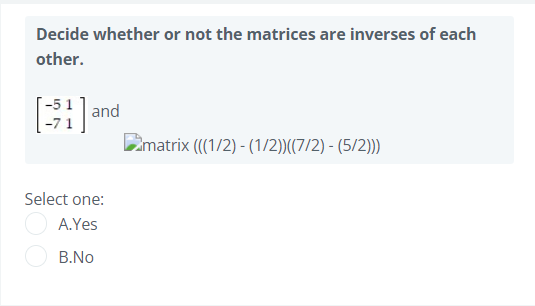 Decide whether or not the matrices are inverses of each
other.
-51] and
-71
Cmatrix (((1/2) - (1/2))((7/2) - (5/2)))
Select one:
A.Yes
B.No
