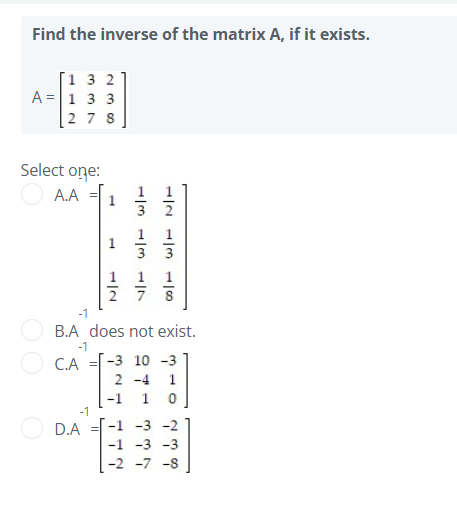 Find the inverse of the matrix A, if it exists.
[1 3 2
A =1 3 3
2 7 8
Select one:
A.A =|
3
2 7 8
-1
B.A does not exist.
-1
C.A =
-3 10 -3
2 -4
1
-1
-1
1
D.A
-1 -3 -2
-1 -3 -3
-2 -7 -8
