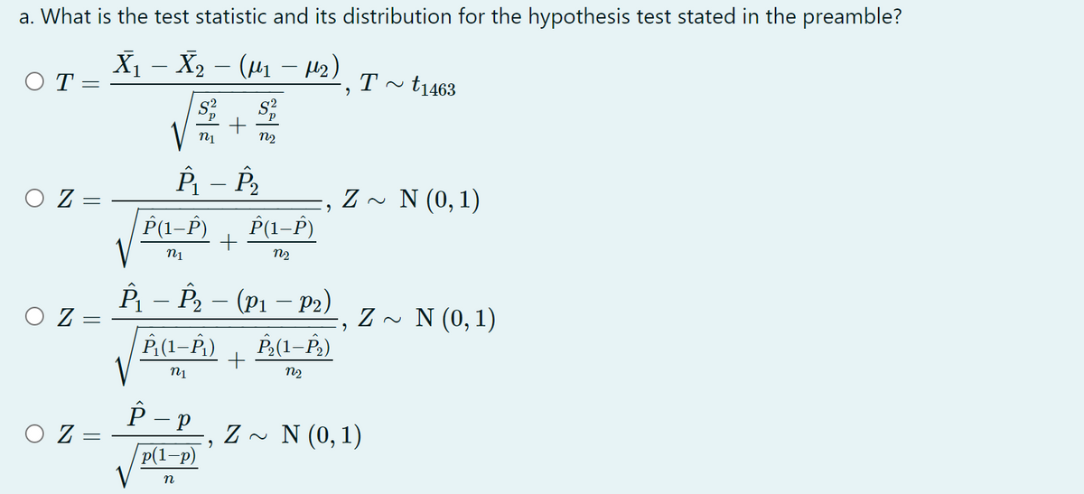 a. What is the test statistic and its distribution for the hypothesis test stated in the preamble?
X¡ – X2 – (µ1 - H2)
O T
T
t1463
V
n2
O Z =
Z ~ N (0, 1)
P(1–P)
P(1-P)
n1
n2
P - P2 – (P1 – P2)
|
Z - N (0,1)
P(1–P)
P,(1–P.)
n2
P - P
O Z
Z ~ N (0, 1)
p(1-p)
