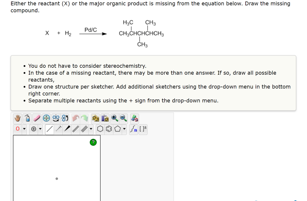 Either the reactant (X) or the major organic product is missing from the equation below. Draw the missing
compound.
H3C
CH3
Pd/C
X + H2
CH;CHCHCHCH3
ČH3
• You do not have to consider stereochemistry.
• In the case of a missing reactant, there may be more than one answer. If so, draw all possible
reactants,
• Draw one structure per sketcher. Add additional sketchers using the drop-down menu in the bottom
right corner.
Separate multiple reactants using the + sign from the drop-down menu.
