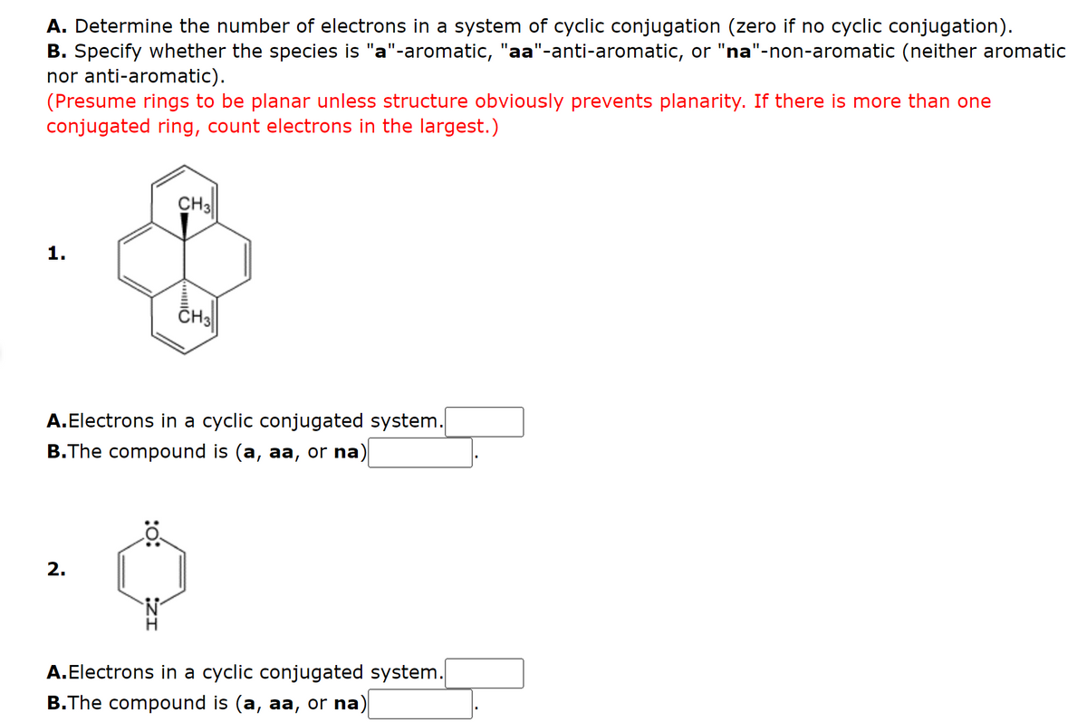 A. Determine the number of electrons in a system of cyclic conjugation (zero if no cyclic conjugation).
B. Specify whether the species is "a"-aromatic, "aa"-anti-aromatic, or "na"-non-aromatic (neither aromatic
nor anti-aromatic).
(Presume rings to be planar unless structure obviously prevents planarity. If there is more than one
conjugated ring, count electrons in the largest.)
CH3
1.
CH
A.Electrons in a cyclic conjugated system.
B.The compound is (a, aa, or na)
2.
A.Electrons in a cyclic conjugated system.
B.The compound is (a, aa, or na)
:o:
ZI
