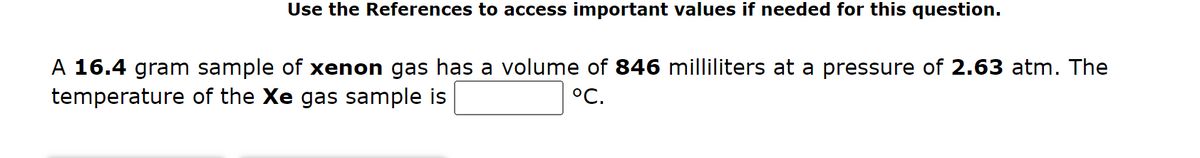 Use the References to access important values if needed for this question.
A 16.4 gram sample of xenon gas has a volume of 846 milliliters at a pressure of 2.63 atm. The
temperature of the Xe gas sample is
°C.