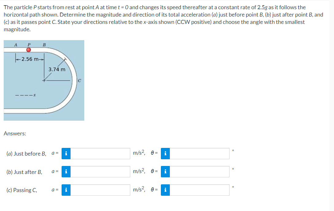 The particle P starts from rest at point A at time t = 0 and changes its speed thereafter at a constant rate of 2.5g as it follows the
horizontal path shown. Determine the magnitude and direction of its total acceleration (a) just before point B, (b) just after point B, and
(c) as it passes point C. State your directions relative to the x-axis shown (CCW positive) and choose the angle with the smallest
magnitude.
A
B
- 2.56 m→
3.74 m
Answers:
(a) Just before B,
i
m/s?, e =
a =
(b) Just after B,
a =
i
m/s?, e= i
(c) Passing C,
m/s?, e =
i
a =
