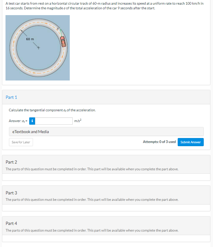 A test car starts from rest on a horizontal circular track of 60-m radius and increases its speed at a uniform rate to reach 100 km/h in
16 seconds. Determine the magnitude a of the total acceleration of the car 9 seconds after the start.
60 m
Part 1
Calculate the tangential component a; of the acceleration.
Answer: a: -
m/s?
eTextbook and Media
Save for Later
Attempts: 0 of 3 used
Submit Answer
Part 2
The parts of this question must be completed in order. This part will be available when you complete the part above.
Part 3
The parts of this question must be completed in order. This part will be available when you complete the part above.
Part 4
The parts of this question must be completed in order. This part will be available when you complete the part above.
