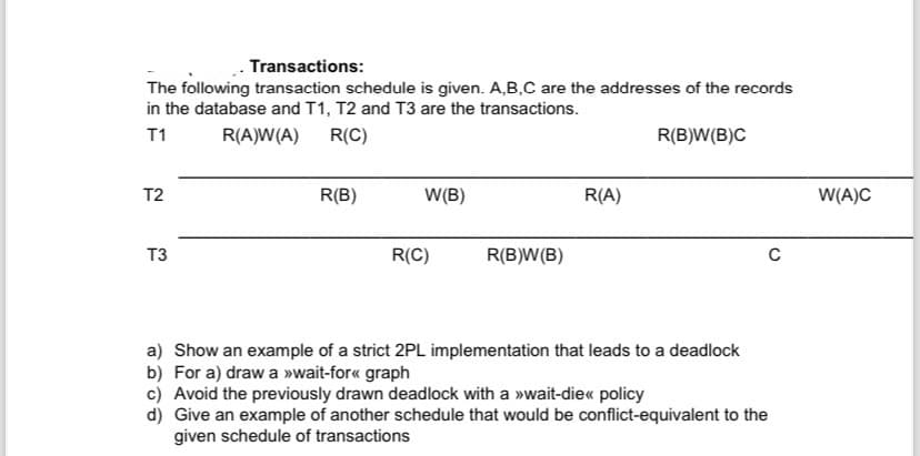 Transactions:
The following transaction schedule is given. A,B,C are the addresses of the records
in the database and T1, T2 and T3 are the transactions.
T1
R(A)W(A)
R(C)
R(B)W(B)C
T2
T3
R(B)
W(B)
R(C)
R(B)W(B)
R(A)
a) Show an example of a strict 2PL implementation that leads to a deadlock
b) For a) draw a >>wait-for<< graph
c) Avoid the previously drawn deadlock with a >>wait-die<< policy
d) Give an example of another schedule that would be conflict-equivalent to the
given schedule of transactions
с
W(A)C