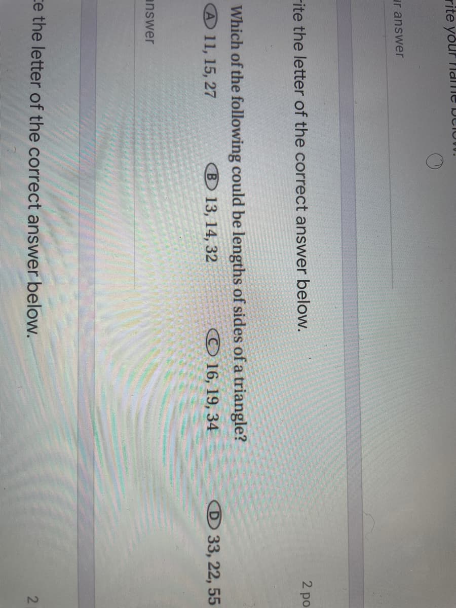 rite your Name DCION.
ur answer
2 po
Fite the letter of the correct answer below.
Which of the following could be lengths of sides of a triangle?
В 13, 14, 32
A 11, 15, 27
© 16, 19, 34
33, 22, 55
answer
ce the letter of the correct answer below.
