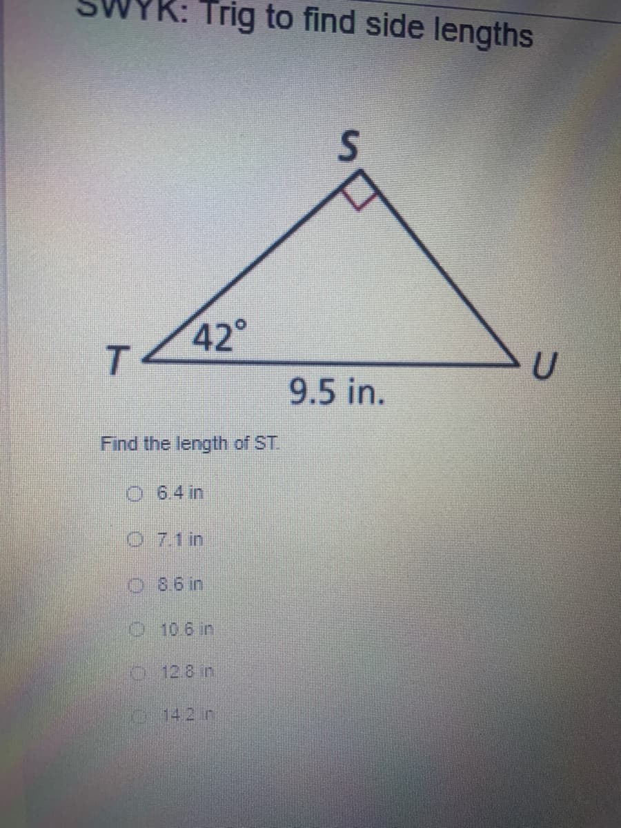 K: Trig to find side lengths
42°
T.
9.5 in.
Find the length of ST.
O 6.4 in
07.1 in
O8.6 in
O106 in
O12.8 in
C14.2in
