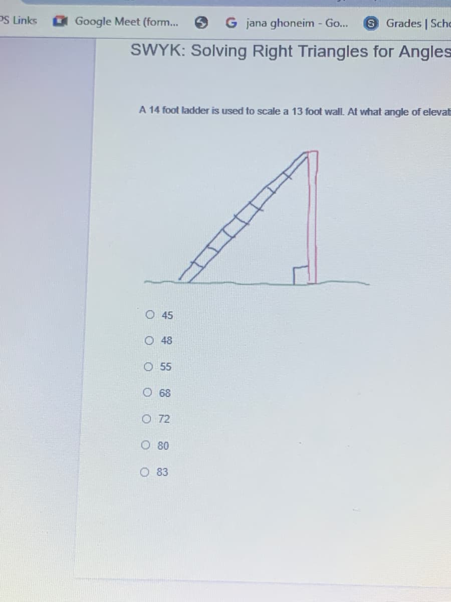 PS Links
Google Meet (form... 6
jana ghoneim - Go...
Grades | Scho
SWYK: Solving Right Triangles for Angles
A 14 foot ladder is used to scale a 13 foot wall. At what angle of elevati
O 45
O 48
O 55
O68
O 72
O 80
O 83

