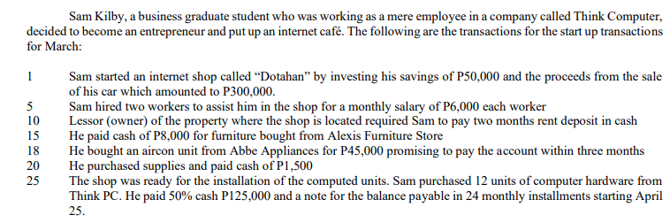 Sam Kilby, a business graduate student who was working as a mere employee in a company called Think Computer,
decided to become an entrepreneur and put up an internet café. The following are the transactions for the start up transactions
for March:
1
Sam started an internet shop called “Dotahan" by investing his savings of P50,000 and the proceeds from the sale
of his car which amounted to P300,000.
Sam hired two workers to assist him in the shop for a monthly salary of P6,000 each worker
Lessor (owner) of the property where the shop is located required Sam to pay two months rent deposit in cash
He paid cash of P8,000 for furniture bought from Alexis Furniture Store
He bought an aircon unit from Abbe Appliances for P45,000 promising to pay the account within three months
He purchased supplies and paid cash of P1,500
The shop was ready for the installation of the computed units. Sam purchased 12 units of computer hardware from
Think PC. He paid 50% cash P125,000 and a note for the balance payable in 24 monthly installments starting April
5
10
15
18
20
25
25.
