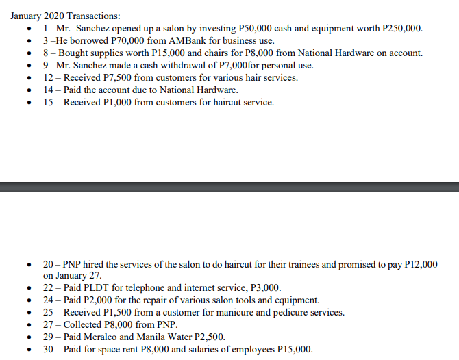 January 2020 Transactions:
1-Mr. Sanchez opened up a salon by investing P50,000 cash and equipment worth P250,000.
3-He borrowed P70,000 from AMBank for business use.
8 – Bought supplies worth P15,000 and chairs for P8,000 from National Hardware on account.
9-Mr. Sanchez made a cash withdrawal of P7,000for personal use.
12 – Received P7,500 from customers for various hair services.
14 – Paid the account due to National Hardware.
15 – Received P1,000 from customers for haireut service.
20 – PNP hired the services of the salon to do haircut for their trainees and promised to pay P12,000
on January 27.
22 – Paid PLDT for telephone and internet service, P3,000.
24 – Paid P2,000 for the repair of various salon tools and equipment.
25 – Received P1,500 from a customer for manicure and pedicure services.
27 – Collected P8,000 from PNP.
29 – Paid Meralco and Manila Water P2,500.
30 – Paid for space rent P8,000 and salaries of employees P15,000.
