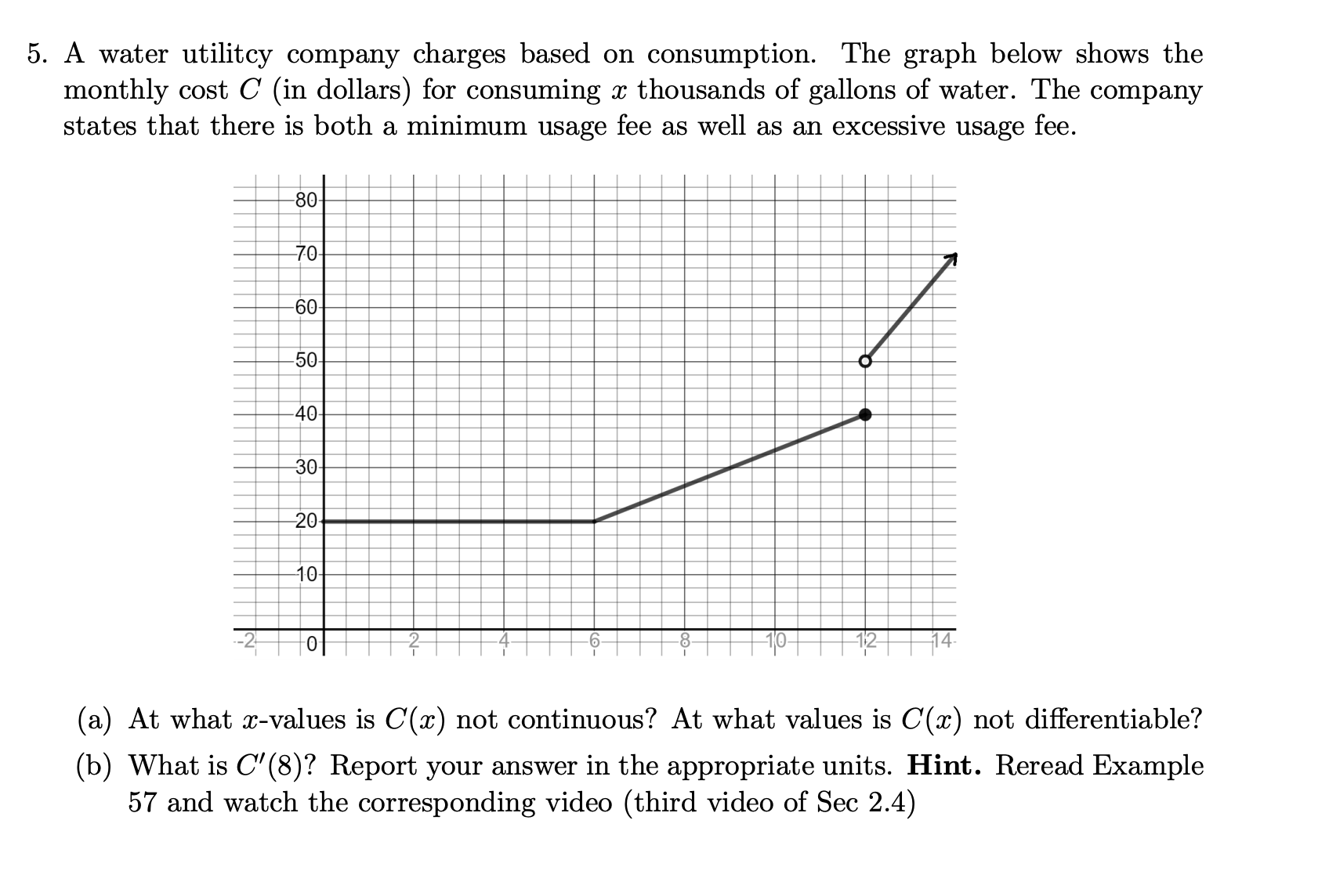 5. A water utilitcy company charges based on consumption. The graph below shows the
monthly cost C (in dollars) for consuming x thousands of gallons of water. The company
states that there is both a minimum usage fee as well as an excessive usage fee.
-80-
70
60-
-50
40
30
20
10
+이
(a) At what x-values is C(x) not continuous? At what values is C(x) not differentiable?
(b) What is C'(8)? Report your answer in the appropriate units. Hint. Reread Example
57 and watch the corresponding video (third video of Sec 2.4)
