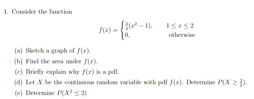 1. Consider the function
- {16²
0,
f(x) =
√(x² - 1),
1 ≤ x ≤2
otherwise
(a) Sketch a graph of f(x).
(b) Find the area under f(x).
(c) Briefly explain why f(x) is a pdf.
(d) Let X be the continuous random variable with pdf f(x). Determine P(X ≥ ³).
(e) Determine P(X² ≤ 2)