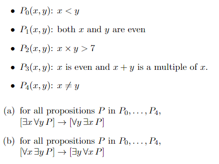 Po(x, y): x <y
P₁(x, y): both x and y are even
• P₂(x, y): x xy>7
• P3(x, y): x is even and x + y is a multiple of x.
• P₁(x, y): x ‡y
(a) for all propositions P in Po,..., P4,
[Er Vy P] → Vy 3x P]
(b) for all propositions P in Po,..., P4,
[Vxy P] → [Ey Vx P]