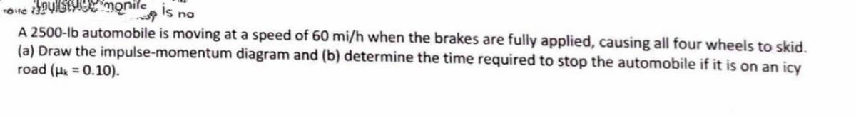 of
monile is no
A 2500-lb automobile is moving at a speed of 60 mi/h when the brakes are fully applied, causing all four wheels to skid.
diagram and (b) determine the time required to stop the automobile if it is on an icy
(a) Draw the
road (μ = 0.10).
impulse-momentum