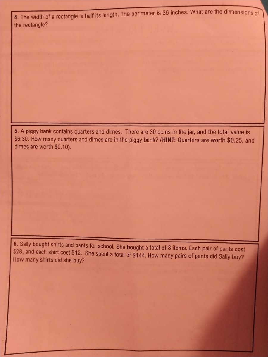 4. The width of a rectangle is half its length. The perimeter is 36 inches. What are the dimensions of
the rectangle?
5. A piggy bank contains quarters and dimes. There are 30 coins in the jar, and the total value is
$6.30. How many quarters and dimes are in the piggy bank? (HINT: Quarters are worth $0.25, and
dimes are worth $0.10).
6. Sally bought shirts and pants for school. She bought a total of 8 items. Each pair of pants cost
$28, and each shirt cost $12. She spent a total of $144. How many pairs of pants did Sally buy?
How many shirts did she buy?
