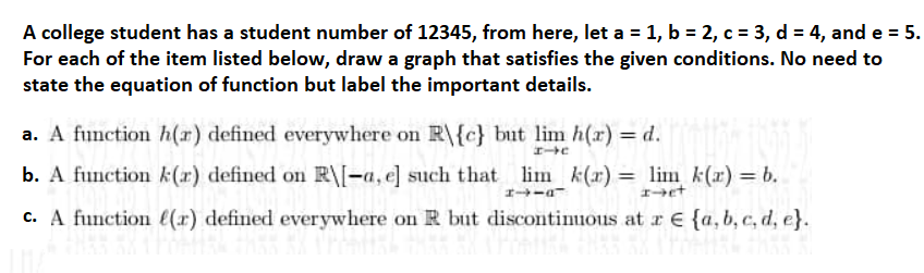 A college student has a student number of 12345, from here, let a = 1, b = 2, c = 3, d = 4, and e = 5.
For each of the item listed below, draw a graph that satisfies the given conditions. No need to
state the equation of function but label the important details.
a. A function h(r) defined everywhere on R\{c} but lim h(r) = d.
HIC
b. A function k(r) defined on R\[-a, e] such that lim_k(x) = lim_k(x) = b.
エーーー
I-et
c. A function (r) defined everywhere on R but discontinuous at a € {a,b,c,d, e}.