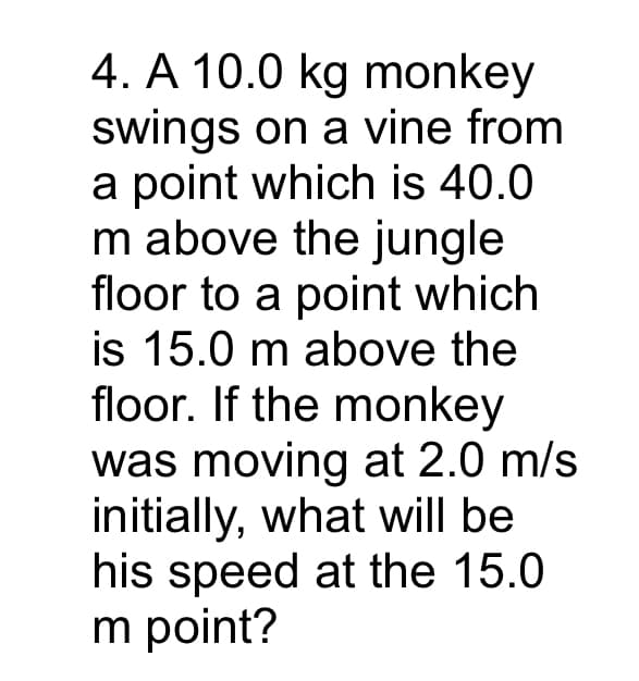 4. A 10.0 kg monkey
swings on a vine from
a point which is 40.0
m above the jungle
floor to a point which
is 15.0 m above the
floor. If the monkey
was moving at 2.0 m/s
initially, what will be
his speed at the 15.0
m point?
