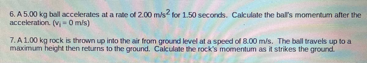6. A 5.00 kg ball accelerates at a rate of 2.00 m/s for 1.50 seconds. Calculate the ball's momentum after the
acceleration. (Vị = 0 m/s)
7. A1.00 kg rock is thrown up into the air from ground level at a speed of 8.00 m/s. The ball travels up to a
maximum height then returns to the ground. Calculate the rock's momentum as it strikes the ground.
