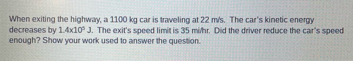 When exiting the highway, a 1100 kg car is traveling at 22 m/s. The car's kinetic energy
decreases by 1.4x105 J. The exit's speed limit is 35 mi/hr. Did the driver reduce the car's speed
enough? Show your work used to answer the question.
