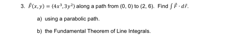 3. F(x, y) = (4x³, 3y²) along a path from (0, 0) to (2, 6). Find ƒ F · dř.
a) using a parabolic path.
b) the Fundamental Theorem of Line Integrals.