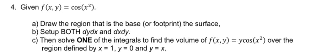 4. Given f(x, y): =
cos(x²).
a) Draw the region that is the base (or footprint) the surface,
b) Setup BOTH dydx and dxdy.
c) Then solve ONE of the integrals to find the volume of f(x, y) = ycos(x²) over the
region defined by x = 1, y = 0 and y = x.