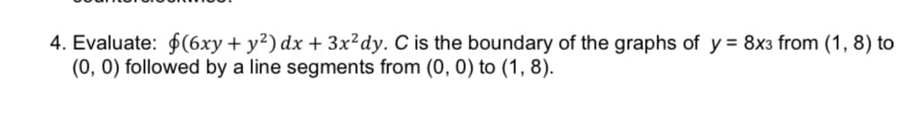 4. Evaluate: $(6xy + y²) dx + 3x²dy. C is the boundary of the graphs of y = 8x3 from (1, 8) to
(0, 0) followed by a line segments from (0, 0) to (1, 8).