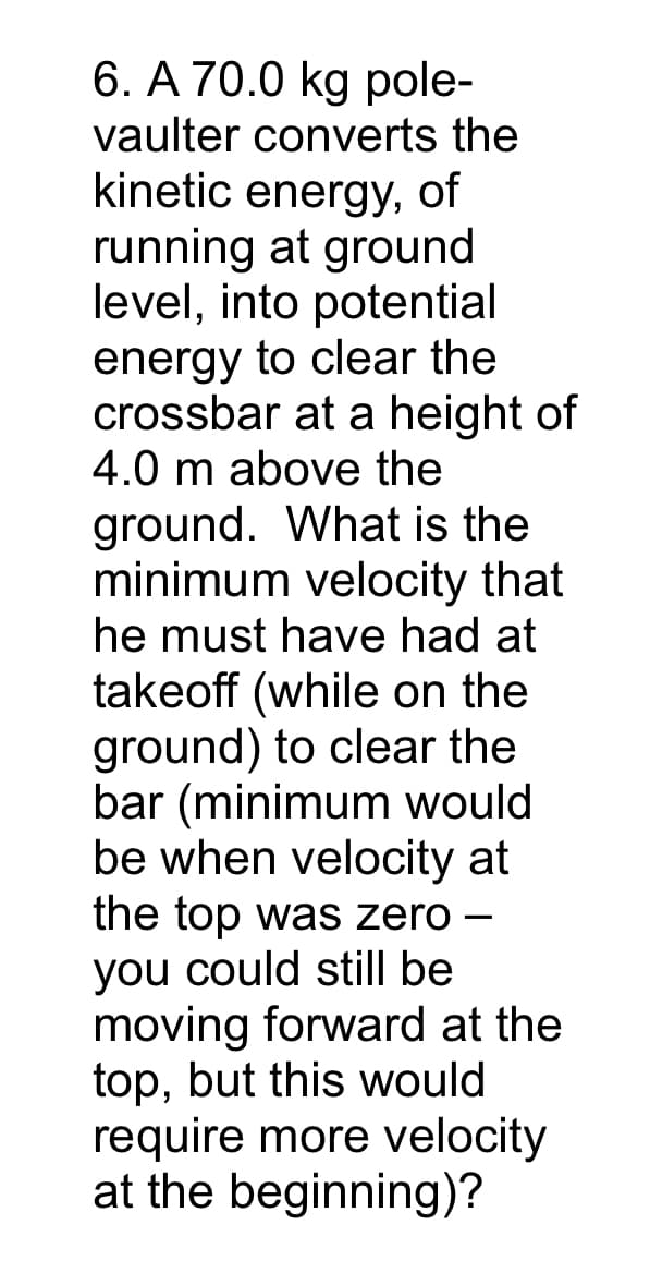 6. A 70.0 kg pole-
vaulter converts the
kinetic energy, of
running at ground
level, into potential
energy to clear the
crossbar at a height of
4.0 m above the
ground. What is the
minimum velocity that
he must have had at
takeoff (while on the
ground) to clear the
bar (minimum would
be when velocity at
the top was zero –
you could still be
moving forward at the
top, but this would
require more velocity
at the beginning)?
