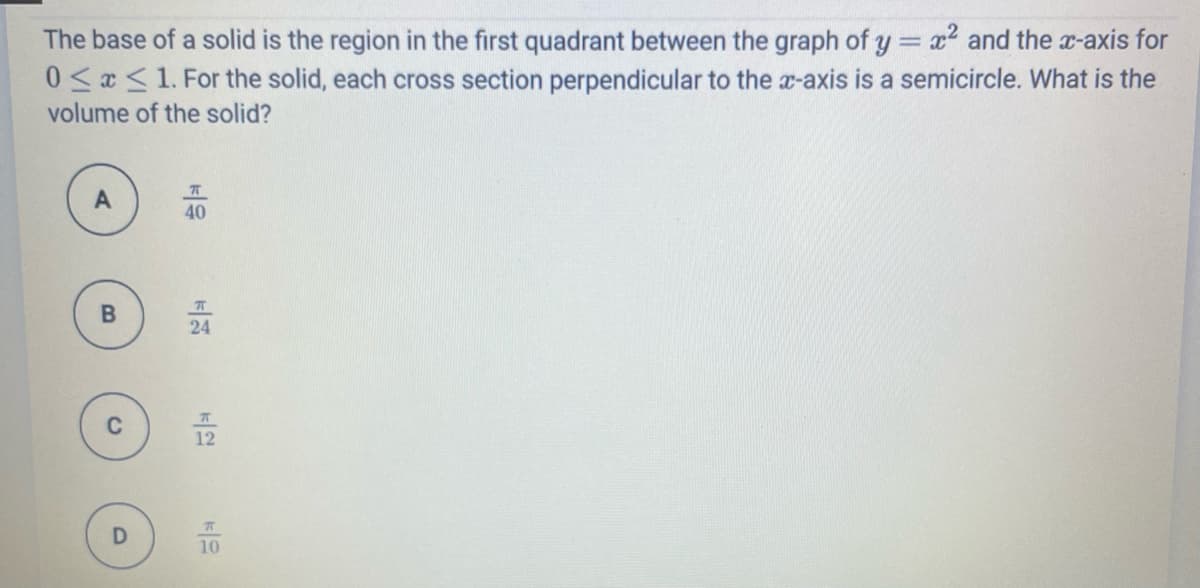 The base of a solid is the region in the first quadrant between the graph of y = x and the r-axis for
0 <x <1. For the solid, each cross section perpendicular to the x-axis is a semicircle. What is the
volume of the solid?
40
24
12
10
B.
